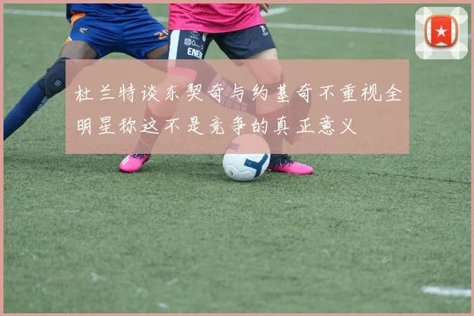 杜兰特谈东契奇与约基奇不重视全明星称这不是竞争的真正意义