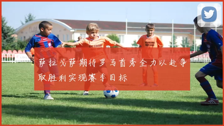 萨拉戈萨期待罗马首秀全力以赴争取胜利实现赛季目标
