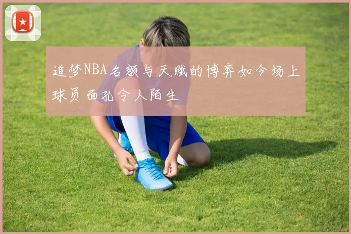 追梦NBA名额与天赋的博弈如今场上球员面孔令人陌生