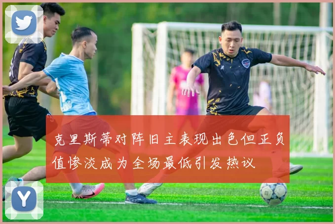 克里斯蒂对阵旧主表现出色但正负值惨淡成为全场最低引发热议