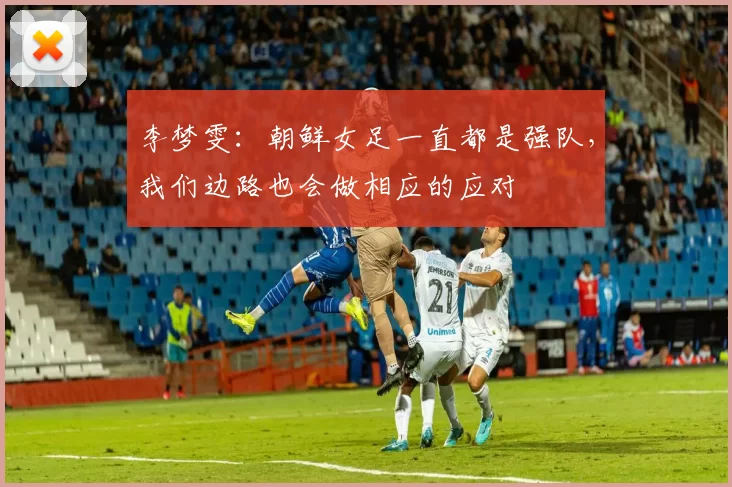 李梦雯：朝鲜女足一直都是强队，我们边路也会做相应的应对