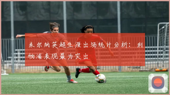 米尔纳英超生涯出场统计分析：利物浦表现最为突出