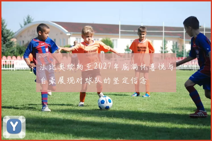 法比奥续约至2027年底满怀喜悦与自豪展现对球队的坚定信念