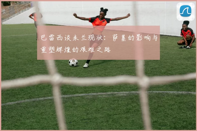 巴雷西谈米兰现状：萨基的影响与重塑辉煌的艰难之路