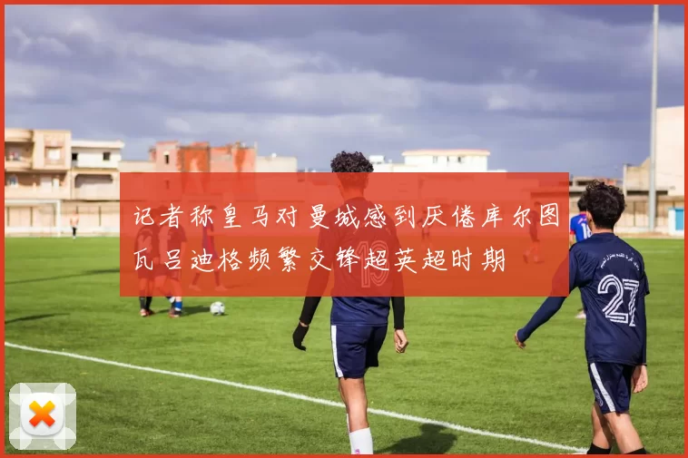 记者称皇马对曼城感到厌倦库尔图瓦吕迪格频繁交锋超英超时期