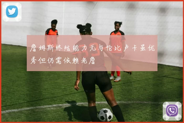 詹姆斯终结能力无与伦比卢卡虽优秀但仍需依赖老詹