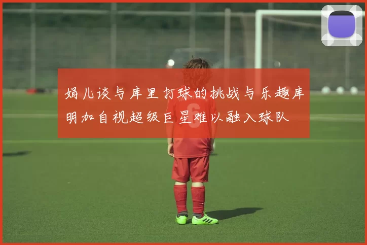 娟儿谈与库里打球的挑战与乐趣库明加自视超级巨星难以融入球队