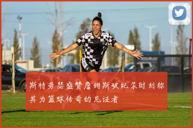 斯特劳瑟盛赞詹姆斯破纪录时刻称其为篮球传奇的见证者