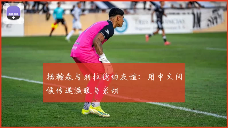 杨瀚森与利拉德的友谊：用中文问候传递温暖与亲切