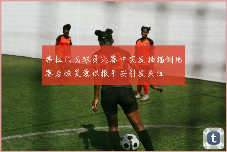弗拉门戈球员比赛中突发抽搐倒地赛后恢复意识报平安引发关注