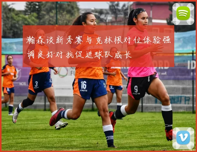 瀚森谈新秀赛与克林根对位体验强调良好对抗促进球队成长