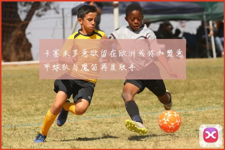 卡塞米罗意欲留在欧洲或将加盟意甲球队与魔笛再度联手