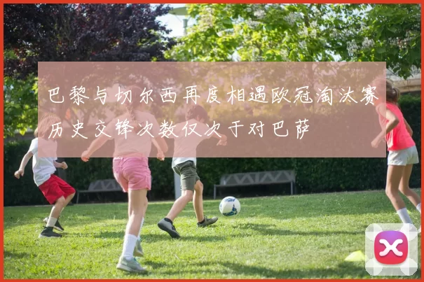 巴黎与切尔西再度相遇欧冠淘汰赛历史交锋次数仅次于对巴萨