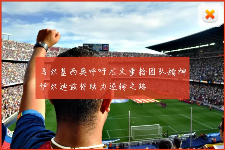 马尔基西奥呼吁尤文重拾团队精神伊尔迪兹将助力逆转之路