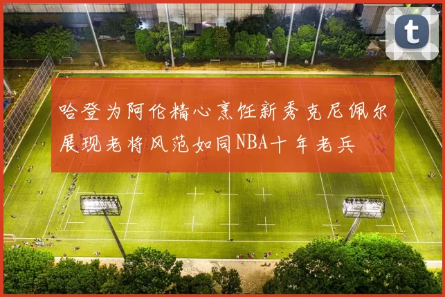哈登为阿伦精心烹饪新秀克尼佩尔展现老将风范如同NBA十年老兵