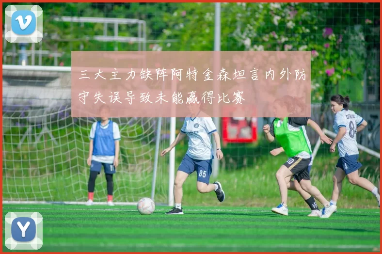 三大主力缺阵阿特金森坦言内外防守失误导致未能赢得比赛