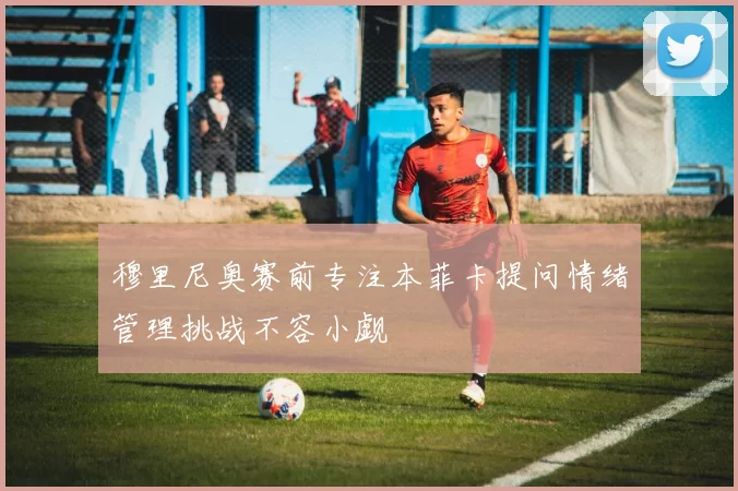 穆里尼奥赛前专注本菲卡提问情绪管理挑战不容小觑