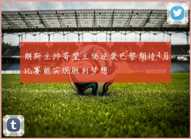 朗斯主帅寄望主场逆袭巴黎期待4月比赛能实现胜利梦想
