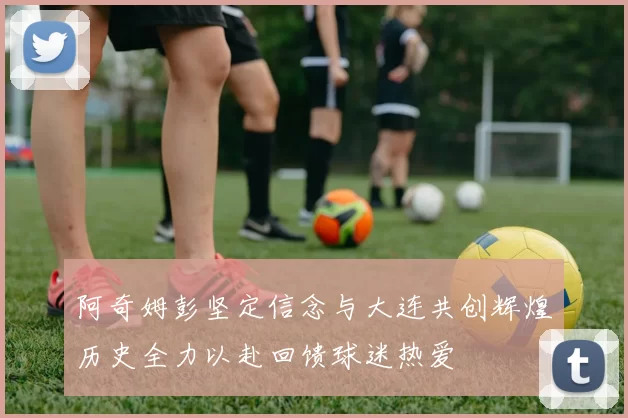 阿奇姆彭坚定信念与大连共创辉煌历史全力以赴回馈球迷热爱