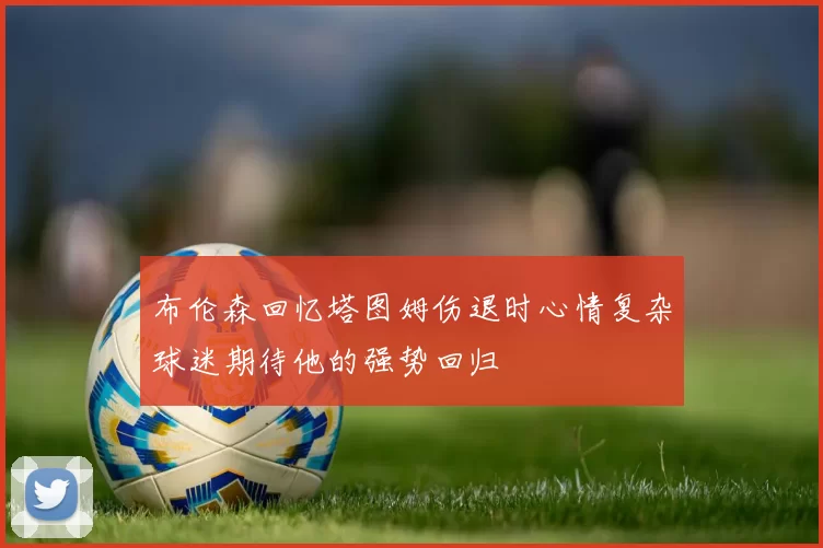 布伦森回忆塔图姆伤退时心情复杂球迷期待他的强势回归