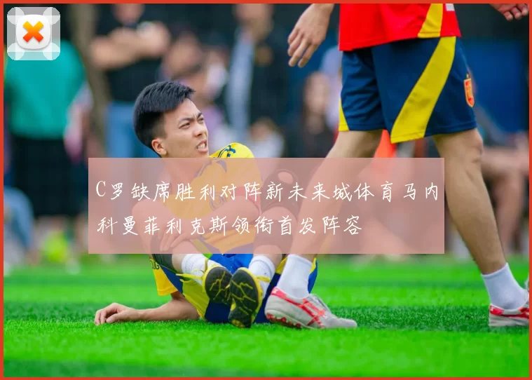 C罗缺席胜利对阵新未来城体育马内科曼菲利克斯领衔首发阵容